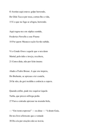 O Aretino aqui estava: golpe horrendo, 
De Ghin Tacco por mau, cortou-lhe a vida, 
15 E o que na fuga se afogou, horrendo. 
Aqui rogou-me em súplica sentida, 
Frederico Novello e esse Pisano 
18 Por quem Mazucco ação fez tão subida. 
Vi o Conde Orso e aquele que o seu dano 
Mortal, pelo ódio e inveja, recebera, 
21 Como dizia, não por feito insano. 
Aludo a Pedro Brosse. A que ora impera, 
Do Brabante, se apressa a ter cautela, 
24 Se não, da grei maldita a estância a espera. 
Quando enfim, pude me esquivar àquela 
Turba, que preces sôfrega pedia 
27 Para a entrada apressar na mansão bela, 
— “Em texto expresso” — eu disse — “ó douto Guia, 
Do teu livro afirmaste que a vontade 
30 Do céu por orações não se movia. 
 