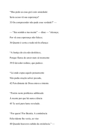 “Mas pede-as essa grei com ansiedade: 
Seria acaso vã sua esperança? 
33 Ou compreender não pude essa verdade?” — 
— “Seu sentido a tua mente” — disse — “alcança; 
Por vã essa esperança não falece; 
36 Quanto é certa a razão nô-lo afiança: 
“A Justiça do céu não desfalece, 
Porque flama de amor num só momento 
39 O devedor redime, que padece. 
“Lá onde expus aquele pensamento 
Não podia oração solver pecado, 
42 Pois distante de Deus estava o intento. 
“Porém neste problema sublimado 
À mente por que há suma ciência 
45 Te será puro lume revelado. 
“Por quem? Por Beatriz. A continência 
Feliz ridente lhe verás, ao viso 
48 Quando houveres subido da eminência.” — 
 