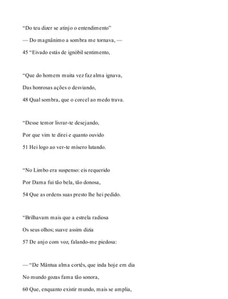 “Do teu dizer se atinjo o entendimento” 
— Do magnânimo a sombra me tornava, — 
45 “Eivado estás de ignóbil sentimento, 
“Que do homem muita vez faz alma ignava, 
Das honrosas ações o desviando, 
48 Qual sombra, que o corcel ao medo trava. 
“Desse temor livrar-te desejando, 
Por que vim te direi e quanto ouvido 
51 Hei logo ao ver-te mísero lutando. 
“No Limbo era suspenso: eis requerido 
Por Dama fui tão bela, tão donosa, 
54 Que as ordens suas presto lhe hei pedido. 
“Brilhavam mais que a estrela radiosa 
Os seus olhos; suave assim dizia 
57 De anjo com voz, falando-me piedosa: 
— “De Mântua alma cortês, que inda hoje em dia 
No mundo gozas fama tão sonora, 
60 Que, enquanto existir mundo, mais se amplia, 
 