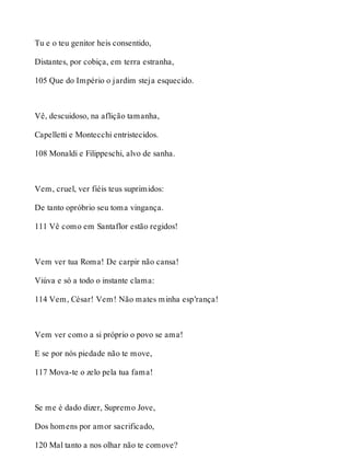 Tu e o teu genitor heis consentido, 
Distantes, por cobiça, em terra estranha, 
105 Que do Império o jardim steja esquecido. 
Vê, descuidoso, na aflição tamanha, 
Capelletti e Montecchi entristecidos. 
108 Monaldi e Filippeschi, alvo de sanha. 
Vem, cruel, ver fiéis teus suprimidos: 
De tanto opróbrio seu toma vingança. 
111 Vê como em Santaflor estão regidos! 
Vem ver tua Roma! De carpir não cansa! 
Viúva e só a todo o instante clama: 
114 Vem, César! Vem! Não mates minha esp’rança! 
Vem ver como a si próprio o povo se ama! 
E se por nós piedade não te move, 
117 Mova-te o zelo pela tua fama! 
Se me é dado dizer, Supremo Jove, 
Dos homens por amor sacrificado, 
120 Mal tanto a nos olhar não te comove? 
 