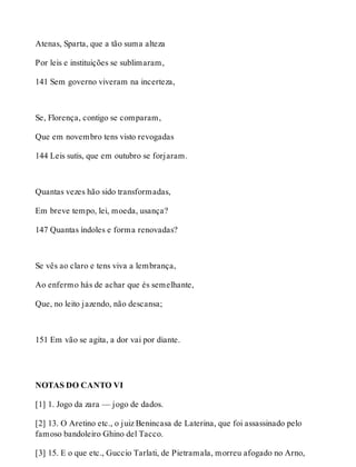 Atenas, Sparta, que a tão suma alteza 
Por leis e instituições se sublimaram, 
141 Sem governo viveram na incerteza, 
Se, Florença, contigo se comparam, 
Que em novembro tens visto revogadas 
144 Leis sutis, que em outubro se forjaram. 
Quantas vezes hão sido transformadas, 
Em breve tempo, lei, moeda, usança? 
147 Quantas índoles e forma renovadas? 
Se vês ao claro e tens viva a lembrança, 
Ao enfermo hás de achar que és semelhante, 
Que, no leito jazendo, não descansa; 
151 Em vão se agita, a dor vai por diante. 
NOTAS DO CANTO VI 
[1] 1. Jogo da zara — jogo de dados. 
[2] 13. O Aretino etc., o juiz Benincasa de Laterina, que foi assassinado pelo 
famoso bandoleiro Ghino del Tacco. 
[3] 15. E o que etc., Guccio Tarlati, de Pietramala, morreu afogado no Arno, 
 