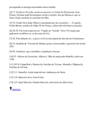 perseguindo os inimigos derrotados numa batalha. 
[4] 17. Frederico Novello, morto ao socorrer os Tarlati de Pietramala. Esse 
Pisano, Farinata degli Scornegiani, morto a traição. Seu pai Mazucco, que se 
fizera frade, perdoou ao assassino do filho. 
[5] 19. Conde Orso degli Alberti, assassinado por um seu primo. — E aquele, 
Pedro Brosse, médico de Filipe III de França, enforcado sob falsas acusações. 
[6] 28-30. Em texto expresso etc. Virgílio na “Eneida” (livro VI) negou que 
pudessem modificar-se os decretos do Céu. 
[7] 42. Pois distante etc., a prece só foi aceita depois do advento do Cristianismo. 
[8] 74. Sordello de’ Visconti de Mântua, poeta, jurisconsulto e guerreiro do século 
XIII. 
[9] 88. Justiniano, que consolidou a legislação romana. 
[10] 97. Alberto de Germânia, Alberto I, filho do imperador Rodolfo, eleito em 
1296. 
[11] 107-8. Cappelletti e Montecchi, famílias de Verona. Monaldi e Filippeschi, 
famílias de Orvieto. 
[12] 111. Santaflor, feudo imperial nas vizinhanças de Siena. 
[13] 118. Supremo Jove, Jesus Cristo. 
[14] 125. Qual Marcelo, Cláudio Marcelo, adversário de Júlio César. 
Sumário 
 
