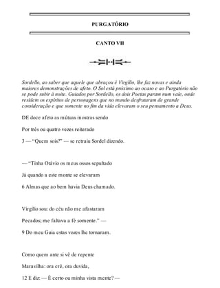 PURGATÓRIO 
CANTO VII 
Sordello, ao saber que aquele que abraçou é Virgílio, lhe faz novas e ainda 
maiores demonstrações de afeto. O Sol está próximo ao ocaso e ao Purgatório não 
se pode subir à noite. Guiados por Sordello, os dois Poetas param num vale, onde 
residem os espíritos de personagens que no mundo desfrutaram de grande 
consideração e que somente no fim da vida elevaram o seu pensamento a Deus. 
DE doce afeto as mútuas mostras sendo 
Por três ou quatro vezes reiterado 
3 — “Quem sois?” — se retraiu Sordel dizendo. 
— “Tinha Otávio os meus ossos sepultado 
Já quando a este monte se elevaram 
6 Almas que ao bem havia Deus chamado. 
Virgílio sou: do céu não me afastaram 
Pecados; me faltava a fé somente.” — 
9 Do meu Guia estas vozes lhe tornaram. 
Como quem ante si vê de repente 
Maravilha: ora crê, ora duvida, 
12 E diz: — É certo ou minha vista mente? — 
 