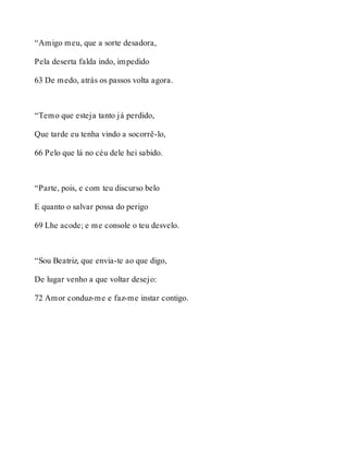“Amigo meu, que a sorte desadora, 
Pela deserta falda indo, impedido 
63 De medo, atrás os passos volta agora. 
“Temo que esteja tanto já perdido, 
Que tarde eu tenha vindo a socorrê-lo, 
66 Pelo que lá no céu dele hei sabido. 
“Parte, pois, e com teu discurso belo 
E quanto o salvar possa do perigo 
69 Lhe acode; e me console o teu desvelo. 
“Sou Beatriz, que envia-te ao que digo, 
De lugar venho a que voltar desejo: 
72 Amor conduz-me e faz-me instar contigo. 
 