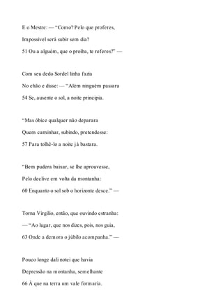 E o Mestre: — “Como? Pelo que proferes, 
Impossível será subir sem dia? 
51 Ou a alguém, que o proíba, te referes?” — 
Com seu dedo Sordel linha fazia 
No chão e disse: — “Além ninguém passara 
54 Se, ausente o sol, a noite principia. 
“Mas óbice qualquer não deparara 
Quem caminhar, subindo, pretendesse: 
57 Para tolhê-lo a noite já bastara. 
“Bem pudera baixar, se lhe aprouvesse, 
Pelo declive em volta da montanha: 
60 Enquanto o sol sob o horizonte desce.” — 
Torna Virgílio, então, que ouvindo estranha: 
— “Ao lugar, que nos dizes, pois, nos guia, 
63 Onde a demora o júbilo acompanha.” — 
Pouco longe dali notei que havia 
Depressão na montanha, semelhante 
66 À que na terra um vale formaria. 
 