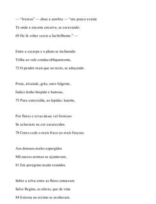 — “Iremos” — disse a sombra — “um pouco avante 
Té onde a encosta encurva, se escavando: 
69 De lá voltar vereis a luz brilhante.” — 
Entre a escarpa e o plano se inclinando 
Trilha ao vale conduz obliquamente, 
72 O pendor mais que ao meio, se adoçando. 
Prata, alvaiade, grão, ouro fulgente, 
Índico lenho límpido e lustroso, 
75 Pura esmeralda, ao lapidar, luzente, 
Por flores e ervas desse val formoso 
Se achariam na cor escurecidos 
78 Como cede o mais fraco ao mais forçoso. 
Aos donosos males espargidos 
Mil suaves aromas se ajuntavam, 
81 Em peregrino muito reunidos. 
Sobre a relva entre as flores entoavam 
Salve Regina, as almas, que da vista 
84 Externa no recinto se ocultavam. 
 