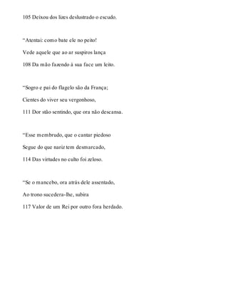 105 Deixou dos lizes deslustrado o escudo. 
“Atentai: como bate ele no peito! 
Vede aquele que ao ar suspiros lança 
108 Da mão fazendo à sua face um leito. 
“Sogro e pai do flagelo são da França; 
Cientes do viver seu vergonhoso, 
111 Dor stão sentindo, que ora não descansa. 
“Esse membrudo, que o cantar piedoso 
Segue do que nariz tem desmarcado, 
114 Das virtudes no culto foi zeloso. 
“Se o mancebo, ora atrás dele assentado, 
Ao trono sucedera-lhe, subira 
117 Valor de um Rei por outro fora herdado. 
 