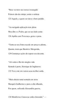 “Rara vez tem nas ramas ressurgido 
Primor alto da estirpe; assim o ordena 
123 Aquele, a quem ser deve o bem pedido. 
“Ao narigudo aplicação tem plena 
Meu dito e a Pedro, que ao seu lado canta: 
126 Apúlia com Provença, geme e pena. 
“Tanto ao seu fruto excede em preço a planta, 
Quanto, mais que Beatriz e Margarida, 
129 Constança ações do esposo seu decanta. 
“Ali vedes o Rei de simples vida 
Sentado à parte, Henrique de Inglaterra: 
132 Teve este em ramos seus melhor saída. 
“Mais abaixo notai sentado em terra 
Marquês Guilherme e para o alto olhando, 
Por quem, sofrendo Alexandria guerra, 
136 Montferrat, Canavese estão chorando.” — 
 