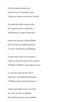 Te lucis entoou devotamente 
Com tão suave, tão piedoso canto, 
15 Que me enlevava em êxtase a mente. 
Com igual devoção e igual encanto, 
Nas supernas esferas engolfados, 
18 Repetiram os outros o hino santo. 
Leitor, tem da alma os olhos afiados 
Para os véus da verdade penetrares: 
21 Fácil é, tão sutis são, tão delgados. 
A nobre turba, após os seus cantares, 
Calou-se; então notei que, como à espera, 
24 Pálida e humilde a vista erguia aos ares. 
E vi sair descendo, da alta esfera 
Anjos dois, empunhando flamejantes 
27 Gládios a que truncada a ponta era. 
Verdes quais folhas novas vicejantes 
As vestes suas são, as agitando 
30 As plumas das suas asas viridantes. 
 
