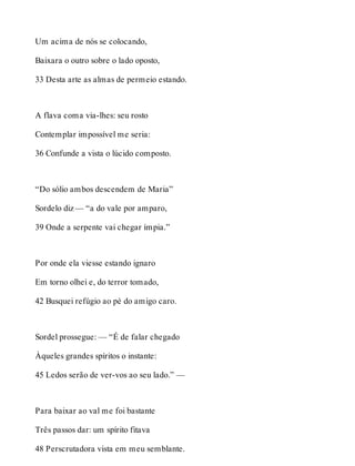 Um acima de nós se colocando, 
Baixara o outro sobre o lado oposto, 
33 Desta arte as almas de permeio estando. 
A flava coma via-lhes: seu rosto 
Contemplar impossível me seria: 
36 Confunde a vista o lúcido composto. 
“Do sólio ambos descendem de Maria” 
Sordelo diz — “a do vale por amparo, 
39 Onde a serpente vai chegar ímpia.” 
Por onde ela viesse estando ignaro 
Em torno olhei e, do terror tomado, 
42 Busquei refúgio ao pé do amigo caro. 
Sordel prossegue: — “É de falar chegado 
Àqueles grandes spíritos o instante: 
45 Ledos serão de ver-vos ao seu lado.” — 
Para baixar ao val me foi bastante 
Três passos dar: um spírito fitava 
48 Perscrutadora vista em meu semblante. 
 