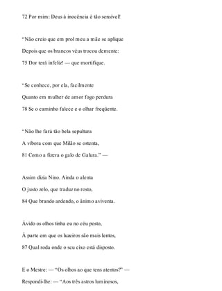 72 Por mim: Deus à inocência é tão sensível! 
“Não creio que em prol meu a mãe se aplique 
Depois que os brancos véus trocou demente: 
75 Dor terá infeliz! — que mortifique. 
“Se conhece, por ela, facilmente 
Quanto em mulher de amor fogo perdura 
78 Se o caminho falece e o olhar freqüente. 
“Não lhe fará tão bela sepultura 
A víbora com que Milão se ostenta, 
81 Como a fizera o galo de Galura.” — 
Assim dizia Nino. Ainda o alenta 
O justo zelo, que traduz no rosto, 
84 Que brando ardendo, o ânimo aviventa. 
Ávido os olhos tinha eu no céu posto, 
À parte em que os luzeiros são mais lentos, 
87 Qual roda onde o seu eixo está disposto. 
E o Mestre: — “Os olhos ao que tens atentos?” — 
Respondi-lhe: — “Aos três astros luminosos, 
 