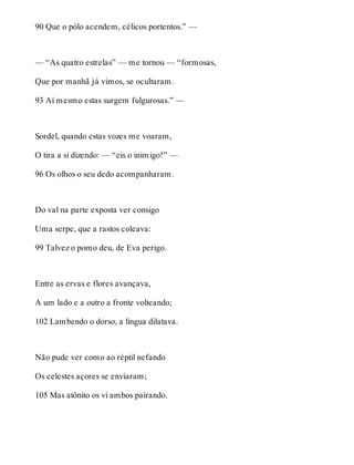 90 Que o pólo acendem, célicos portentos.” — 
— “As quatro estrelas” — me tornou — “formosas, 
Que por manhã já vimos, se ocultaram. 
93 Aí mesmo estas surgem fulgurosas.” — 
Sordel, quando estas vozes me voaram, 
O tira a si dizendo: — “eis o inimigo!” — 
96 Os olhos o seu dedo acompanharam. 
Do val na parte exposta ver consigo 
Uma serpe, que a rastos coleava: 
99 Talvez o pomo deu, de Eva perigo. 
Entre as ervas e flores avançava, 
A um lado e a outro a fronte volteando; 
102 Lambendo o dorso, a língua dilatava. 
Não pude ver como ao réptil nefando 
Os celestes açores se enviaram; 
105 Mas atônito os vi ambos pairando. 
 