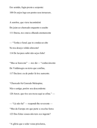 Em sentido, fugiu presto a serpente: 
108 Os anjos logo aos postos seus tornaram. 
A sombra, que viera incontinênti 
Do juizo ao chamado enquanto o assalto 
111 Durou, me estava olhando atentamente 
— “Tenha o fanal, que te conduz ao alto 
No teu desejo válido alimento! 
114 De luz para subir não sejas falto! 
“Mas se houveste” — me diz — “conhecimento 
De Valdimagra ou terra que confina, 
117 Declara: eu de poder lá tive aumento. 
“Chamado fui Conrado Malaspina; 
Não o antigo, porém seu descendente: 
120 Amor, que tive aos meus aqui se afina.” — 
— “Lá não fui” — respondi-lhe reverente — 
“Mas da Europa em que parte a excelsa fama 
123 Dos feitos vossos não tem eco ingente? 
“A glória que o solar vosso proclama, 
 