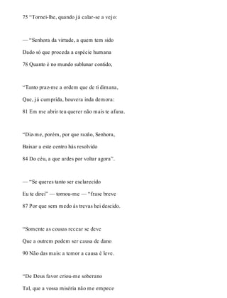 75 “Tornei-lhe, quando já calar-se a vejo: 
— “Senhora da virtude, a quem tem sido 
Dado só que proceda a espécie humana 
78 Quanto é no mundo sublunar contido, 
“Tanto praz-me a ordem que de ti dimana, 
Que, já cumprida, houvera inda demora: 
81 Em me abrir teu querer não mais te afana. 
“Diz-me, porém, por que razão, Senhora, 
Baixar a este centro hás resolvido 
84 Do céu, a que ardes por voltar agora”. 
— “Se queres tanto ser esclarecido 
Eu te direi” — tornou-me — “frase breve 
87 Por que sem medo às trevas hei descido. 
“Somente as cousas recear se deve 
Que a outrem podem ser causa de dano 
90 Não das mais: a temor a causa é leve. 
“De Deus favor criou-me soberano 
Tal, que a vossa miséria não me empece 
 