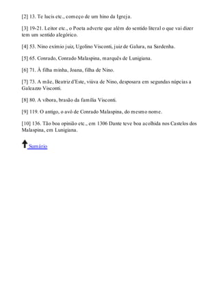 [2] 13. Te lucis etc., começo de um hino da Igreja. 
[3] 19-21. Leitor etc., o Poeta adverte que além do sentido literal o que vai dizer 
tem um sentido alegórico. 
[4] 53. Nino exímio juiz, Ugolino Visconti, juiz de Galura, na Sardenha. 
[5] 65. Conrado, Conrado Malaspina, marquês de Lunigiana. 
[6] 71. À filha minha, Joana, filha de Nino. 
[7] 73. A mãe, Beatriz d’Este, viúva de Nino, desposara em segundas núpcias a 
Galeazzo Visconti. 
[8] 80. A víbora, brasão da família Visconti. 
[9] 119. O antigo, o avô de Conrado Malaspina, do mesmo nome. 
[10] 136. Tão boa opinião etc., em 1306 Dante teve boa acolhida nos Castelos dos 
Malaspina, em Lunigiana. 
Sumário 
 