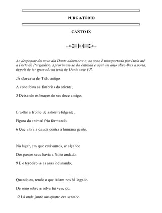 PURGATÓRIO 
CANTO IX 
Ao despontar do novo dia Dante adormece e, no sono é transportado por Luzia até 
a Porta do Purgatório. Aproximam-se da entrada e aqui um anjo abre-lhes a porta, 
depois de ter gravado na testa de Dante sete PP. 
JÁ clareava de Titão antigo 
A concubina as fímbrias do oriente, 
3 Deixando os braços do seu doce amigo; 
Era-lhe a fronte de astros refulgente, 
Figura do animal frio formando, 
6 Que vibra a cauda contra a humana gente. 
No lugar, em que estávamos, se alçando 
Dos passos seus havia a Noite andado, 
9 E o terceiro ia as asas inclinando, 
Quando eu, tendo o que Adam nos há legado, 
De sono sobre a relva fui vencido, 
12 Lá onde junto aos quatro era sentado. 
 
