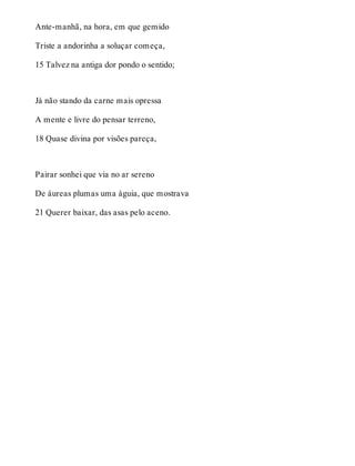 Ante-manhã, na hora, em que gemido 
Triste a andorinha a soluçar começa, 
15 Talvez na antiga dor pondo o sentido; 
Já não stando da carne mais opressa 
A mente e livre do pensar terreno, 
18 Quase divina por visões pareça, 
Pairar sonhei que via no ar sereno 
De áureas plumas uma águia, que mostrava 
21 Querer baixar, das asas pelo aceno. 
 