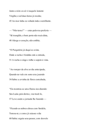 Junto a mim eu só vi naquele instante 
Virgílio; o sol duas horas já media; 
45 Ao mar tinha eu voltado inda o semblante. 
— “Não teme!” — estas palavras proferia — 
“Sê tranqüilo, o bom porto não mais dista, 
48 Alarga o coração, não entibia; 
“O Purgatório já daqui se avista. 
Onde a rocha é fendida está a entrada, 
51 A rocha o cinge e tolhe o aspeto à vista. 
“Ao romper da alva ao dia antecipada, 
Quando no vale em sono eras jazendo 
54 Sobre a ervinha de flores esmaltada, 
“Eis mostrou-se uma Dama nos dizendo: 
Sou Luzia; pois dorme, vou trazê-lo, 
57 Leve assim a jornada lhe fazendo — 
“Ficando as nobres almas com Sordelo, 
Tomou-te; e como já raiasse o dia 
60 Subiu: seguiu seus passos, com desvelo 
 