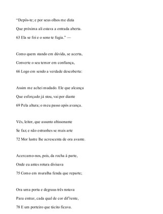 “Depôs-te; e por seus olhos me dizia 
Que próxima ali estava a entrada aberta. 
63 Ela se foi e o sono te fugia.” — 
Como quem stando em dúvida, se acerta, 
Converte o seu temor em confiança, 
66 Logo em sendo a verdade descoberta: 
Assim me achei mudado. Ele que alcança 
Que esforçado já stou, vai por diante 
69 Pela altura; o meu passo após avança. 
Vês, leitor, que assunto altissonante 
Se faz; e não estranhes se mais arte 
72 Mor lustre lhe acrescenta de ora avante. 
Acercamo-nos, pois, da rocha à parte, 
Onde eu antes rotura divisava 
75 Como em muralha fenda que reparte; 
Ora uma porta e degraus três notava 
Para entrar, cada qual de cor dif’rente, 
78 E um porteiro que tácito ficava. 
 