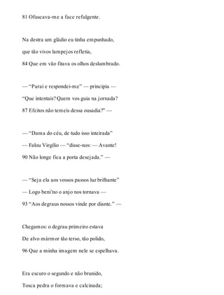 81 Ofuscava-me a face refulgente. 
Na destra um gládio eu tinha empunhado, 
que tão vivos lampejos refletia, 
84 Que em vão fitava os olhos deslumbrado. 
— “Parai e respondei-me” — principia — 
“Que intentais? Quem vos guia na jornada? 
87 Efeitos não temeis dessa ousadia?” — 
— “Dama do céu, de tudo isso inteirada” 
— Falou Virgílio — “disse-nos: — Avante! 
90 Não longe fica a porta desejada.” — 
— “Seja ela aos vossos passos luz brilhante” 
— Logo beni’no o anjo nos tornava — 
93 “Aos degraus nossos vinde por diante.” — 
Chegamos: o degrau primeiro estava 
De alvo mármor tão terso, tão polido, 
96 Que a minha imagem nele se espelhava. 
Era escuro o segundo e não brunido, 
Tosca pedra o formava e calcinada; 
 
