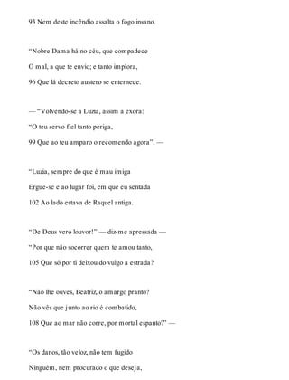 93 Nem deste incêndio assalta o fogo insano. 
“Nobre Dama há no céu, que compadece 
O mal, a que te envio; e tanto implora, 
96 Que lá decreto austero se enternece. 
— “Volvendo-se a Luzia, assim a exora: 
“O teu servo fiel tanto periga, 
99 Que ao teu amparo o recomendo agora”. — 
“Luzia, sempre do que é mau imiga 
Ergue-se e ao lugar foi, em que eu sentada 
102 Ao lado estava de Raquel antiga. 
“De Deus vero louvor!” — diz-me apressada — 
“Por que não socorrer quem te amou tanto, 
105 Que só por ti deixou do vulgo a estrada? 
“Não lhe ouves, Beatriz, o amargo pranto? 
Não vês que junto ao rio é combatido, 
108 Que ao mar não corre, por mortal espanto?” — 
“Os danos, tão veloz, não tem fugido 
Ninguém, nem procurado o que deseja, 
 