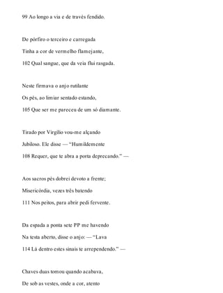 99 Ao longo a via e de través fendido. 
De pórfiro o terceiro e carregada 
Tinha a cor de vermelho flamejante, 
102 Qual sangue, que da veia flui rasgada. 
Neste firmava o anjo rutilante 
Os pés, ao limiar sentado estando, 
105 Que ser me pareceu de um só diamante. 
Tirado por Virgílio vou-me alçando 
Jubiloso. Ele disse — “Humildemente 
108 Requer, que te abra a porta deprecando.” — 
Aos sacros pés dobrei devoto a frente; 
Misericórdia, vezes três batendo 
111 Nos peitos, para abrir pedi fervente. 
Da espada a ponta sete PP me havendo 
Na testa aberto, disse o anjo: — “Lava 
114 Lá dentro estes sinais te arrependendo.” — 
Chaves duas tomou quando acabava, 
De sob as vestes, onde a cor, atento 
 
