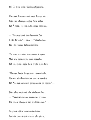 117 De terra seca eu cinzas observava. 
Uma era de ouro, a outra era de argento. 
Primeiro a branca, após a flava aplica 
120 À porta: foi completo o meu contento. 
— “Se emperrada das duas uma fica 
E não dá volta” — disse — “à fechadura, 
123 Isto entrada defesa significa. 
“Se mais preço um tem, noutra se apura 
Mais arte para abrir e mais engenho, 
126 Das molas cede-lhe a prisão mais dura. 
“Mandou Pedro de quem as chaves tenho 
Que em abri-la antes erre que em cerrá-la 
129 Aos que a exoram com ardente empenho.” — 
Tocando a santa entrada, ainda nos fala: 
— “Penetrai; mas, de agora, vos previno, 
132 Quem olha para trás pra fora abala.” — 
Os portões já se movem do divino 
Recinto, e os espigões, rangendo, giram 
 