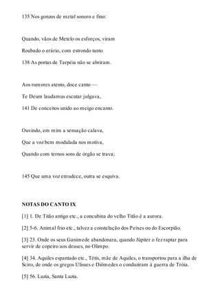 135 Nos gonzos de metal sonoro e fino: 
Quando, vãos de Metelo os esforços, viram 
Roubado o erário, com estrondo tanto 
138 As portas de Tarpéia não se abriram. 
Aos rumores atento, doce canto — 
Te Deum laudamus escutar julgava, 
141 De conceitos unido ao meigo encanto. 
Ouvindo, em mim a sensação calava, 
Que a voz bem modulada nos motiva, 
Quando com ternos sons de órgão se trava; 
145 Que uma voz emudece, outra se esquiva. 
NOTAS DO CANTO IX 
[1] 1. De Titão antigo etc., a concubina do velho Titão é a aurora. 
[2] 5-6. Animal frio etc., talvez a constelação dos Peixes ou do Escorpião. 
[3] 23. Onde os seus Ganimede abandonara, quando Júpiter o fez raptar para 
servir de copeiro aos deuses, no Olimpo. 
[4] 34. Aquiles espantado etc., Tétis, mãe de Aquiles, o transportou para a ilha de 
Sciro, de onde os gregos Ulisses e Diômedes o conduziram à guerra de Tróia. 
[5] 56. Luzia, Santa Luzia. 
 