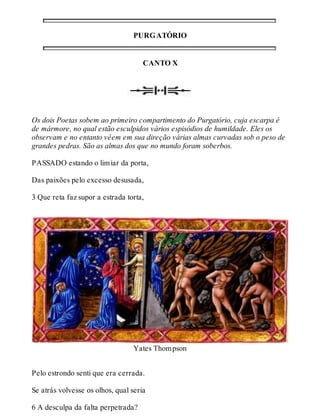 PURGATÓRIO 
CANTO X 
Os dois Poetas sobem ao primeiro compartimento do Purgatório, cuja escarpa é 
de mármore, no qual estão esculpidos vários espisódios de humildade. Eles os 
observam e no entanto vêem em sua direção várias almas curvadas sob o peso de 
grandes pedras. São as almas dos que no mundo foram soberbos. 
PASSADO estando o limiar da porta, 
Das paixões pelo excesso desusada, 
3 Que reta faz supor a estrada torta, 
Yates Thompson 
Pelo estrondo senti que era cerrada. 
Se atrás volvesse os olhos, qual seria 
6 A desculpa da falta perpetrada? 
 