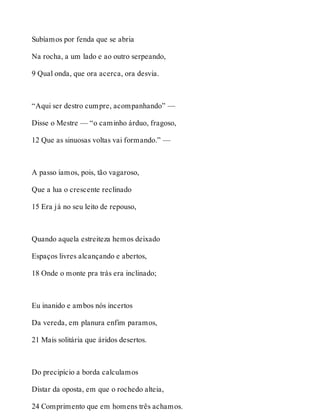 Subíamos por fenda que se abria 
Na rocha, a um lado e ao outro serpeando, 
9 Qual onda, que ora acerca, ora desvia. 
“Aqui ser destro cumpre, acompanhando” — 
Disse o Mestre — “o caminho árduo, fragoso, 
12 Que as sinuosas voltas vai formando.” — 
A passo íamos, pois, tão vagaroso, 
Que a lua o crescente reclinado 
15 Era já no seu leito de repouso, 
Quando aquela estreiteza hemos deixado 
Espaços livres alcançando e abertos, 
18 Onde o monte pra trás era inclinado; 
Eu inanido e ambos nós incertos 
Da vereda, em planura enfim paramos, 
21 Mais solitária que áridos desertos. 
Do precipício a borda calculamos 
Distar da oposta, em que o rochedo alteia, 
24 Comprimento que em homens três achamos. 
 