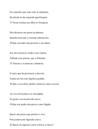 Na extensão, que ante mim se patenteia, 
Da direita ou da esquerda igual largura 
27 Nessa cornija aos olhos se franqueia. 
Não déramos um passo na planura, 
Quando notei que a escarpa sobranceira, 
30 Que ascender não permite a sua altura, 
Era alvo mármor, tendo a face inteira 
Talhada com primor, que a Policleto 
33 Tomara e à natureza a dianteira. 
O anjo, que da paz trouxe o decreto, 
Tantos séc’los com lágrimas pedido, 
36 Que o céu abriu, donde o homem estava exceto, 
Ao vivo ali mostrava-se insculpido, 
No gesto e no meneio tão suave, 
39 Que em pedra não parece estar fingido. 
Quem não jurara que profere o Ave, 
Pois juntamente figurada estava 
42 Quem do supremo amor volvera a chave? 
 