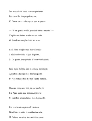 Seu semblante estas vozes expressava 
Ecce ancilla tão propriamente, 
45 Como na cera imagem, que se grava. 
— “Num ponto só não prendas tanto a mente” — 
Virgílio me falou, tendo-me ao lado, 
48 Aonde o coração bater se sente. 
Para mais longe olhei: maravilhado 
Após Maria então vi que disposta, 
51 Da parte, em que era o Mestre colocado, 
Fora outra história em mármore composta. 
Ao sábio adiantei-me: de mais perto 
54 Aos meus olhos melhor ficara exposta. 
O carro com seus bois na rocha aberto 
E a Arca santa que conduz, mirava: 
57 Lembra aos profanos o castigo certo. 
Em coros sete o povo ali cantava: 
Do olhar em mim o ouvido dissentia, 
60 Pois se um dizia sim, outro negava; 
 