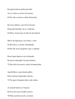 De igual modo na pedra percebia 
Ao ar o fumo se elevar do incenso: 
63 Da vista o asserto o olfato desmentia. 
Da Arca adiante, com fervor imenso, 
Dançando humilde via-se o salmista, 
66 Mais e menos que um Rei no zelo intenso. 
Mícol, do régio paço, em frente, a vista 
No Rei fitava, o ato lhe estranhando, 
69 Que lhe move desgosto e que a contrista. 
Desse lugar depois eu me afastando, 
De perto contemplar fui outra história, 
72 Que além um pouco, estava branquejando. 
Aqui brilhava a preminente glória 
Desse famoso Imperador romano, 
75 Por quem Gregório obteve alta vitória. 
Ao natural tirado era Trajano: 
Do freio do corcel mulher tratava; 
78 Dizia o pranto sua dor, seu dano. 
 