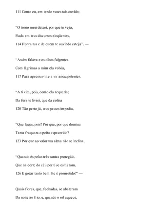 111 Como eu, em tendo vozes tais ouvido; 
“O trono meu deixei, por que te veja, 
Fiada em teus discursos eloqüentes, 
114 Honra tua e de quem te ouvindo esteja”. — 
“Assim falava e os olhos fulgentes 
Com lágrimas a mim ela volvia, 
117 Para apressar-me a vir assaz potentes. 
“A ti vim, pois, como ela requeria; 
Da fera te livrei, que da colina 
120 Tão perto já, teus passos impedia. 
“Que fazes, pois? Por que, por que domina 
Tanta fraqueza o peito espavorido? 
123 Por que ao valor tua alma não se inclina, 
“Quando és pelas três santas protegido, 
Que na corte do céu por ti se esmeram, 
126 E gozar tanto bem lhe é prometido?” — 
Quais flores, que, fechadas, se abateram 
Da noite ao frio, e, quando o sol aquece, 
 