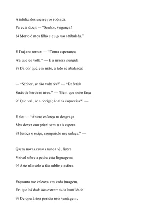 A infeliz, dos guerreiros rodeada, 
Parecia dizer: — “Senhor, vingança! 
84 Morto é meu filho e eu gemo atribulada.” 
E Trajano tornar: — “Toma esperança 
Até que eu volte.” — E a mísera pungida 
87 Da dor que, em mãe, a tudo se abalança: 
— “Senhor, se não voltares?” — “Deferida 
Serás de herdeiro meu.” — “Bem que outro faça 
90 Que val’, se a obrigação tens esquecida?” — 
E ele: — “Ânimo esforça na desgraça. 
Meu dever cumprirei sem mais espera, 
93 Justiça o exige, compaixão me enlaça.” — 
Quem novas cousas nunca vê, fizera 
Visível sobre a pedra esta linguagem: 
96 Arte não sobe a tão sublime esfera. 
Enquanto me enleava em cada imagem, 
Em que há dado aos extremos da humildade 
99 De operário a perícia mor vantagem, 
 