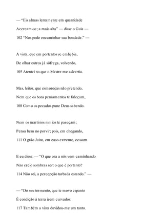 — “Eis almas lentamente em quantidade 
Acercam-se; a mais alta” — disse o Guia — 
102 “Nos pode encaminhar sua bondade.” — 
A vista, que em portentos se embebia, 
De olhar outros já sôfrega, volvendo, 
105 Atentei no que o Mestre me advertia. 
Mas, leitor, que esmoreças não pretendo, 
Nem que os bons pensamentos te faleçam, 
108 Como os pecados pune Deus sabendo. 
Nem os martírios nímios te pareçam; 
Pensa bem no porvir; pois, em chegando, 
111 O grão Juízo, em caso extremo, cessam. 
E eu disse: — “O que ora a nós vem caminhando 
Não creio sombras ser: o que é portanto? 
114 Não sei, a percepção turbada estando.” — 
— “Do seu tormento, que te movo espanto 
É condição à terra irem curvados: 
117 Também a vista duvidou-me um tanto. 
 