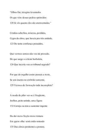 “Olhos fita; imagina levantados 
Os que vêm dessas pedras oprimidos: 
120 Já vês quanto eles são atormentados.” 
Cristãos soberbos, míseros, perdidos, 
Cegos da alma, que haveis pra trás andado, 
123 De tanta confiança possuídos, 
Que vermes somos não vos stá provado, 
De que surge a celeste borboleta, 
126 Que incerta voa ao tribunal sagrado? 
Por que do orgulho assim passais a meta, 
Se sois insetos no embrião somente, 
129 Vermes de formação inda incompleta? 
A modo de pilar ver-se é freqüente, 
Joelhos, peito unindo, uma figura 
132 Cornija ou teto a sustentar ingente. 
Da dor mera ficção move tristura 
Em quem olha: senti então notando 
135 Das almas penitentes a postura. 
 