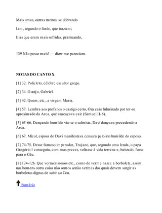 Mais umas, outras menos, se dobrando 
Iam, segundo o fardo, que traziam; 
E as que eram mais sofridas, pranteando, 
139 Não posso mais! — dizer me pareciam. 
NOTAS DO CANTO X 
[1] 32. Policleto, célebre escultor grego. 
[2] 34. O anjo, Gabriel. 
[3] 42. Quem, etc., a virgem Maria. 
[4] 57. Lembra aos profanos o castigo certo, Oza caiu fulminado por ter-se 
aproximado da Arca, que ameaçava cair (Samuel II-6). 
[5] 65-66. Dançando humilde via-se o salmista, Davi dançava precedendo a 
Arca. 
[6] 67. Mícol, esposa de Davi manifestava censura pelo ato humilde do esposo. 
[7] 74-75. Desse famoso imperador, Trajano, que, segundo uma lenda, o papa 
Gregório I conseguiu, com suas preces, voltasse à vida terrena e, batizado, fosse 
para o Céu. 
[8] 124-126. Que vermes somos etc., como do verme nasce a borboleta, assim 
nós homens outra coisa não somos senão vermes dos quais devem surgir as 
borboletas dignas de subir ao Céu. 
Sumário 
 