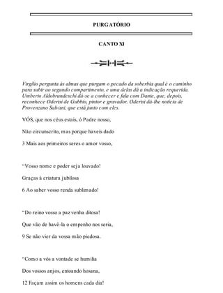 PURGATÓRIO 
CANTO XI 
Virgílio pergunta às almas que purgam o pecado da soberbia qual é o caminho 
para subir ao segundo compartimento, e uma delas dá a indicação requerida. 
Umberto Aldobrandeschi dá-se a conhecer e fala com Dante, que, depois, 
reconhece Oderisi de Gubbio, pintor e gravador. Oderisi dá-lhe notícia de 
Provenzano Salvani, que está junto com eles. 
VÓS, que nos céus estais, ó Padre nosso, 
Não circunscrito, mas porque haveis dado 
3 Mais aos primeiros seres o amor vosso, 
“Vosso nome e poder seja louvado! 
Graças à criatura jubilosa 
6 Ao saber vosso renda sublimado! 
“Do reino vosso a paz venha ditosa! 
Que vão de havê-la o empenho nos seria, 
9 Se não vier da vossa mão piedosa. 
“Como a vós a vontade se humilia 
Dos vossos anjos, entoando hosana, 
12 Façam assim os homens cada dia! 
 