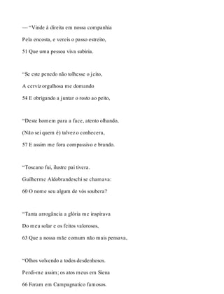 — “Vinde à direita em nossa companhia 
Pela encosta, e vereis o passo estreito, 
51 Que uma pessoa viva subiria. 
“Se este penedo não tolhesse o jeito, 
A cerviz orgulhosa me domando 
54 E obrigando a juntar o rosto ao peito, 
“Deste homem para a face, atento olhando, 
(Não sei quem é) talvez o conhecera, 
57 E assim me fora compassivo e brando. 
“Toscano fui, ilustre pai tivera. 
Guilherme Aldobrandeschi se chamava: 
60 O nome seu algum de vós soubera? 
“Tanta arrogância a glória me inspirava 
Do meu solar e os feitos valorosos, 
63 Que a nossa mãe comum não mais pensava, 
“Olhos volvendo a todos desdenhosos. 
Perdi-me assim; os atos meus em Siena 
66 Foram em Campagnatico famosos. 
 