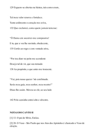 129 Erguem-se abertas na hástea, tais como eram, 
Tal meu valor renova e fortalece. 
Tanto ardimento o coração me aviva, 
132 Que exclamei, como quem jamais temesse: 
“Ó Dama em socorrer-me compassiva! 
E tu, que a voz lhe ouvindo, obedeceste, 
135 Cortês ao rogo e com vontade ativa, 
“Por teu dizer no peito me acendeste 
Desejo tal de vir, que sou tornado 
138 Ao propósito, a que antes me trouxeste. 
“Vai, pois nosso querer ’stá combinado. 
Serás meu guia, meu senhor, meu mestre!” 
Disse-lhe assim. Moveu-se ele; ao seu lado 
142 Pelo caminho entrei alto e silvestre. 
NOTAS DO CANTO II 
[1] 13. O pai de Sílvio, Enéias. 
[2] 28. O Vaso - São Paulo que nos Atos dos Apóstolos é chamado o Vaso de 
eleição. 
 