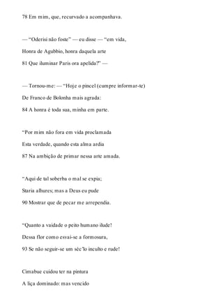 78 Em mim, que, recurvado a acompanhava. 
— “Oderisi não foste” — eu disse — “em vida, 
Honra de Agubbio, honra daquela arte 
81 Que iluminar Paris ora apelida?” — 
— Tornou-me: — “Hoje o pincel (cumpre informar-te) 
De Franco de Bolonha mais agrada: 
84 A honra é toda sua, minha em parte. 
“Por mim não fora em vida proclamada 
Esta verdade, quando esta alma ardia 
87 Na ambição de primar nessa arte amada. 
“Aqui de tal soberba o mal se expia; 
Staria alhures; mas a Deus eu pude 
90 Mostrar que de pecar me arrependia. 
“Quanto a vaidade o peito humano ilude! 
Dessa flor como esvai-se a formosura, 
93 Se não seguir-se um séc’lo inculto e rude! 
Cimabue cuidou ter na pintura 
A liça dominado: mas vencido 
 