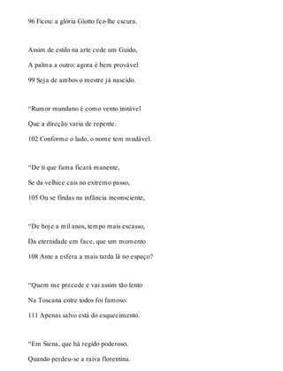 96 Ficou: a glória Giotto fez-lhe escura. 
Assim de estilo na arte cede um Guido, 
A palma a outro: agora é bem provável 
99 Seja de ambos o mestre já nascido. 
“Rumor mundano é como vento instável 
Que a direção varia de repente: 
102 Conforme o lado, o nome tem mudável. 
“De ti que fama ficará manente, 
Se da velhice cais no extremo passo, 
105 Ou se findas na infância inconsciente, 
“De hoje a mil anos, tempo mais escasso, 
Da eternidade em face, que um momento 
108 Ante a esfera a mais tarda lá no espaço? 
“Quem me precede e vai assim tão lento 
Na Toscana entre todos foi famoso: 
111 Apenas salvo está do esquecimento. 
“Em Siena, que há regido poderoso, 
Quando perdeu-se a raiva florentina. 
 