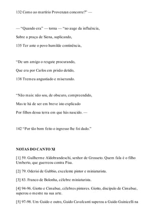 132 Como ao martírio Provenzan concorre?” — 
— “Quando era” — torna — “no auge da influência, 
Sobre a praça de Siena, suplicando, 
135 Ter ante o povo humilde continência, 
“De um amigo o resgate procurando, 
Que era por Carlos em prisão detido, 
138 Tremeu angustiado e miserando. 
“Não mais: não sou, de obscuro, compreendido, 
Mas te há de ser em breve isto explicado 
Por filhos dessa terra em que hás nascido. — 
142 “Por tão bom feito o ingresso lhe foi dado.” 
NOTAS DO CANTO XI 
[1] 59. Guilherme Aldobrandeschi, senhor de Grosseto. Quem fala é o filho 
Umberto, que guerreou contra Pisa. 
[2] 79. Oderisi de Gubbio, excelente pintor e miniaturista. 
[3] 83. Franco de Bolonha, célebre miniaturista. 
[4] 94-96. Giotto e Cimabue, célebres pintores. Giotto, discípulo de Cimabue, 
superou o mestre na sua arte. 
[5] 97-98. Um Guido e outro, Guido Cavalcanti superou a Guido Guinicelli na 
 