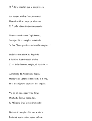 48 À fúria popular, que te assombrava. 
Amostrava ainda o duro pavimento 
Como fez Alcmeon pagar tão caro 
51 À mãe o funestíssimo ornamento. 
Mostrava mais como flagício raro 
Senaqueribe no templo assassinado 
54 Por filhos, que deveram ser-lhe amparo. 
Mostrava também Ciro degolado 
E Tamíris dizendo acesa em ira 
57 — Sede tinhas de sangue, sê saciado! — 
A multidão de Assírios que fugira, 
Mostrava ao verem de Holoferne a morte, 
60 E o castigo que os passos lhes seguira. 
Via no pó, nas cinzas Tróia forte: 
Ó soberba Ílion, a pedra dura 
63 Mostrava a tua lamentável sorte! 
Que mestre no pincel ou na escultura 
Posturas, sombras tais traçar pudera, 
 
