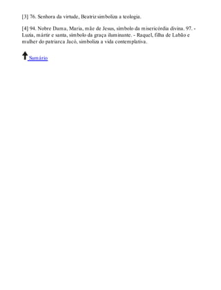 [3] 76. Senhora da virtude, Beatriz simboliza a teologia. 
[4] 94. Nobre Dama, Maria, mãe de Jesus, símbolo da misericórdia divina. 97. - 
Luzia, mártir e santa, símbolo da graça iluminante. - Raquel, filha de Labão e 
mulher do patriarca Jacó, simboliza a vida contemplativa. 
Sumário 
 