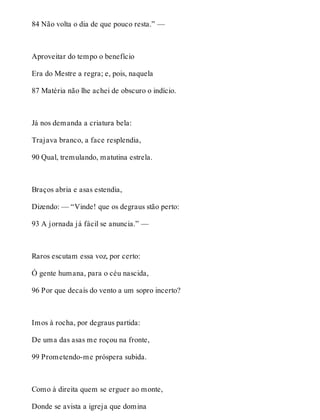 84 Não volta o dia de que pouco resta.” — 
Aproveitar do tempo o benefício 
Era do Mestre a regra; e, pois, naquela 
87 Matéria não lhe achei de obscuro o indício. 
Já nos demanda a criatura bela: 
Trajava branco, a face resplendia, 
90 Qual, tremulando, matutina estrela. 
Braços abria e asas estendia, 
Dizendo: — “Vinde! que os degraus stão perto: 
93 A jornada já fácil se anuncia.” — 
Raros escutam essa voz, por certo: 
Ó gente humana, para o céu nascida, 
96 Por que decaís do vento a um sopro incerto? 
Imos à rocha, por degraus partida: 
De uma das asas me roçou na fronte, 
99 Prometendo-me próspera subida. 
Como à direita quem se erguer ao monte, 
Donde se avista a igreja que domina 
 