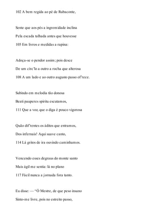 102 A bem regida ao pé de Rubaconte, 
Sente que aos pés a ingremidade inclina 
Pela escada talhada antes que houvesse 
105 Em livros e medidas a rapina: 
Adoça-se o pendor assim; pois desce 
De um círc’lo a outro a rocha que alterosa 
108 A um lado e ao outro augusto passo of’rece. 
Subindo em melodia tão donosa 
Beati pauperes spiritu escutamos, 
111 Que a voz, que o diga é pouco vigorosa 
Quão dif’rentes os áditos que entramos, 
Dos infernais! Aqui suave canto, 
114 Lá gritos de ira ouvindo caminhamos. 
Vencendo esses degraus do monte santo 
Mais ágil me sentia: lá no plano 
117 Fácil nunca a jornada fora tanto. 
Eu disse: — “Ó Mestre, de que peso insano 
Sinto-me livre, pois no estreito passo, 
 