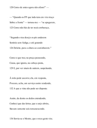 120 Como de antes agora não afano!” — 
— “Quando os PP que inda tens em vivo traço 
Sobre a fronte” — tornou-me — “se apagarem, 
123 Como não hás de ter mais embaraço, 
“Segundo o teu desejo os pés andarem 
Sentirás sem fadiga, e até gozando 
126 Deleite, para a altura ao caminharem.” 
Como o que traz, na praça passeando, 
Cousa, que ignora, na cabeça posta, 
129 E, por ver sinais de outrem, suspeitando, 
À mão pede socorro; ela, em resposta, 
Procura, acha, um serviço assim rendendo, 
132 A que a vista não pode ser disposta: 
Assim, da destra os dedos estendendo, 
Conheci que das letras, que o anjo abrira, 
Stavam somente seis remanescendo. 
136 Sorriu-se o Mestre, que o meu gesto vira. 
 