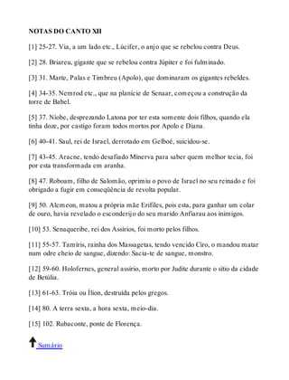 NOTAS DO CANTO XII 
[1] 25-27. Via, a um lado etc., Lúcifer, o anjo que se rebelou contra Deus. 
[2] 28. Briareu, gigante que se rebelou contra Júpiter e foi fulminado. 
[3] 31. Marte, Palas e Timbreu (Apolo), que dominaram os gigantes rebeldes. 
[4] 34-35. Nemrod etc., que na planície de Senaar, começou a construção da 
torre de Babel. 
[5] 37. Níobe, desprezando Latona por ter esta somente dois filhos, quando ela 
tinha doze, por castigo foram todos mortos por Apolo e Diana. 
[6] 40-41. Saul, rei de Israel, derrotado em Gelboé, suicidou-se. 
[7] 43-45. Aracne, tendo desafiado Minerva para saber quem melhor tecia, foi 
por esta transformada em aranha. 
[8] 47. Roboam, filho de Salomão, oprimiu o povo de Israel no seu reinado e foi 
obrigado a fugir em conseqüência de revolta popular. 
[9] 50. Alcmeon, matou a própria mãe Erifiles, pois esta, para ganhar um colar 
de ouro, havia revelado o esconderijo do seu marido Anfiarau aos inimigos. 
[10] 53. Senaqueribe, rei dos Assírios, foi morto pelos filhos. 
[11] 55-57. Tamíris, rainha dos Massagetas, tendo vencido Ciro, o mandou matar 
num odre cheio de sangue, dizendo: Sacia-te de sangue, monstro. 
[12] 59-60. Holofernes, general assírio, morto por Judite durante o sítio da cidade 
de Betúlia. 
[13] 61-63. Tróia ou Ílion, destruída pelos gregos. 
[14] 80. A terra sexta, a hora sexta, meio-dia. 
[15] 102. Rubaconte, ponte de Florença. 
Sumário 
 